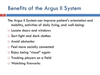 Benefits of the Argus II System
16
The Argus II System can improve patient’s orientation and
mobility, activities of daily living, and well-being:
 Locate doors and windows
 Sort light and dark clothes
 Avoid obstacles
 Feel more socially connected
 Enjoy being “visual” again
 Tracking players on a field
 Watching fireworks
 