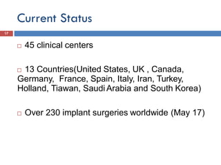 Current Status
17
 45 clinical centers
 13 Countries(United States, UK , Canada,
Germany, France, Spain, Italy, Iran, Turkey,
Holland, Tiawan, Saudi Arabia and South Korea)
 Over 230 implant surgeries worldwide (May 17)
 