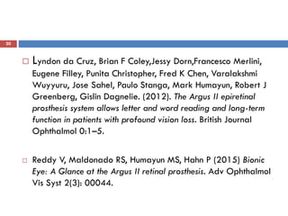 20
 Lyndon da Cruz, Brian F Coley,Jessy Dorn,Francesco Merlini,
Eugene Filley, Punita Christopher, Fred K Chen, Varalakshmi
Wuyyuru, Jose Sahel, Paulo Stanga, Mark Humayun, Robert J
Greenberg, Gislin Dagnelie. (2012). The Argus II epiretinal
prosthesis system allows letter and word reading and long-term
function in patients with profound vision loss. British Journal
Ophthalmol 0:1–5.
 Reddy V, Maldonado RS, Humayun MS, Hahn P (2015) Bionic
Eye: A Glance at the Argus II retinal prosthesis. Adv Ophthalmol
Vis Syst 2(3): 00044.
 