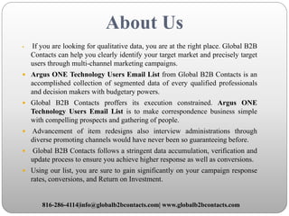 About Us
 If you are looking for qualitative data, you are at the right place. Global B2B
Contacts can help you clearly identify your target market and precisely target
users through multi-channel marketing campaigns.
 Argus ONE Technology Users Email List from Global B2B Contacts is an
accomplished collection of segmented data of every qualified professionals
and decision makers with budgetary powers.
 Global B2B Contacts proffers its execution constrained. Argus ONE
Technology Users Email List is to make correspondence business simple
with compelling prospects and gathering of people.
 Advancement of item redesigns also interview administrations through
diverse promoting channels would have never been so guaranteeing before.
 Global B2B Contacts follows a stringent data accumulation, verification and
update process to ensure you achieve higher response as well as conversions.
 Using our list, you are sure to gain significantly on your campaign response
rates, conversions, and Return on Investment.
816-286-4114|info@globalb2bcontacts.com| www.globalb2bcontacts.com
 
