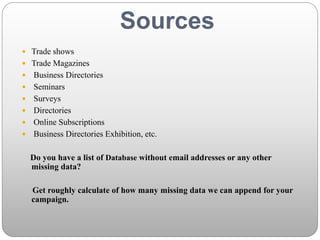 Sources
 Trade shows
 Trade Magazines
 Business Directories
 Seminars
 Surveys
 Directories
 Online Subscriptions
 Business Directories Exhibition, etc.
Do you have a list of Database without email addresses or any other
missing data?
Get roughly calculate of how many missing data we can append for your
campaign.
 
