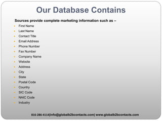 Our Database Contains
Sources provide complete marketing information such as –
 First Name
 Last Name
 Contact Title
 Email Address
 Phone Number
 Fax Number
 Company Name
 Website
 Address
 City
 State
 Postal Code
 Country
 SIC Code
 NAIC Code
 Industry
816-286-4114|info@globalb2bcontacts.com| www.globalb2bcontacts.com
 