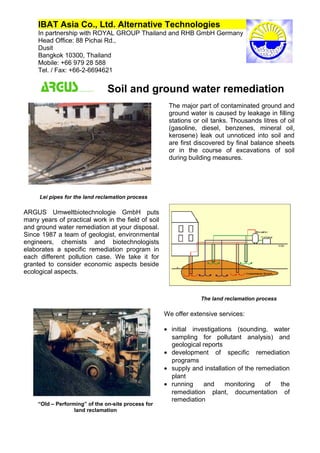 IBAT Asia Co., Ltd. Alternative Technologies
In partnership with ROYAL GROUP Thailand and RHB GmbH Germany
Head Office: 88 Pichai Rd.,
Dusit
Bangkok 10300, Thailand
Mobile: +66 979 28 588
Tel. / Fax: +66-2-6694621
Soil and ground water remediation
“Old – Performing” of the on-site process for
land reclamation
Lei pipes for the land reclamation process
ARGUS Umweltbiotechnologie GmbH puts
many years of practical work in the field of soil
and ground water remediation at your disposal.
Since 1987 a team of geologist, environmental
engineers, chemists and biotechnologists
elaborates a specific remediation program in
each different pollution case. We take it for
granted to consider economic aspects beside
ecological aspects.
We offer extensive services:
• initial investigations (sounding, water
sampling for pollutant analysis) and
geological reports
• development of specific remediation
programs
• supply and installation of the remediation
plant
• running and monitoring of the
remediation plant, documentation of
remediation
• accompanying chemical, physical,
The land reclamation process
The major part of contaminated ground and
ground water is caused by leakage in filling
stations or oil tanks. Thousands litres of oil
(gasoline, diesel, benzenes, mineral oil,
kerosene) leak out unnoticed into soil and
are first discovered by final balance sheets
or in the course of excavations of soil
during building measures.
 