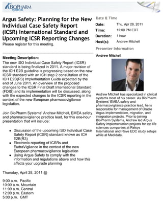 Argus Safety: Planning for the New                         Date & Time

Individual Case Safety Report                              Date:         Thu, Apr 28, 2011

(ICSR) International Standard and                          Time:         12:00 PM EDT
                                                           Duration:     1 hour
Upcoming ICSR Reporting Changes                            Host(s):      Andrew Mitchell
Please register for this meeting.
                                                           Presenter Information
                                                           Andrew Mitchell
Meeting Description:
The new ISO Individual Case Safety Report (ICSR)
standard is being finalized in 2011. A major revision of
the ICH E2B guideline is progressing based on the new
ICSR standard with an ICH step 2 consultation of the
ICH E2B(R3) Implementation Guide expected by the
end of June 2011. An overview of the proposed
changes to the ICSR Final Draft International Standard
(FDIS) and its implementation will be discussed, along
with the expected changes to the ICSR reporting in the     Andrew Mitchell has specialized in clinical
                                                           systems most of his career. As BioPharm
context of the new European pharmacovigilance
                                                           Systems' EMEA safety and
legislation.                                               pharmacovigilance practice lead, he is
                                                           responsible for management of Oracle
Join BioPharm Systems' Andrew Mitchell, EMEA safety        Argus implementation, migration, and
and pharmacovigilance practice lead, for this one-hour     integration projects. Prior to joining
presentation that will include:                            BioPharm Systems, Andrew led Argus
                                                           Safety implementation projects for top life
                                                           sciences companies at Relsys
       Discussion of the upcoming ISO Individual Case     International and Rave EDC study setups
        Safety Report (ICSR) standard known as ICH         while at Medidata.
        E2B(R3)
       Electronic reporting of ICSRs and
        EudraVigilance in the context of the new
        European pharmacovigilance legislation
       Using Argus Safety to comply with the
        information and regulations above and how this
        affects your upgrade planning

Thursday, April 28, 2011 @

9:00 a.m. Pacific
10:00 a.m. Mountain
11:00 a.m. Central
12:00 p.m. Eastern
5:00 p.m. GMT
 