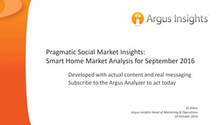 © 2016 Argus Insights, Inc. Confidential: Do Not Distribute
Smart Home Market Analysis for September 2016
Subscribe to the Argus Analyzer for access
Presentation graphs come as “action packs”
Directly from the Pragmatic subscription
JD Dillon
Argus Insights Head of Marketing & Operations
13 October 2016
 