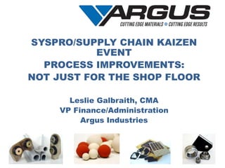 SYSPRO/SUPPLY CHAIN KAIZEN
EVENT
PROCESS IMPROVEMENTS:
NOT JUST FOR THE SHOP FLOOR
Leslie Galbraith, CMA
VP Finance/Administration
Argus Industries
 