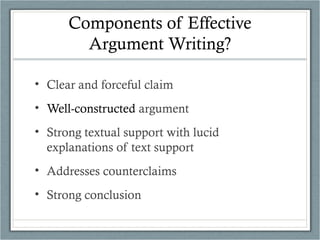 Components of Effective
Argument Writing?
• Clear and forceful claim
• Well-constructed argument
• Strong textual support with lucid
explanations of text support
• Addresses counterclaims
• Strong conclusion
 