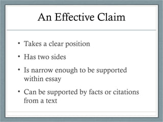 An Effective Claim
• Takes a clear position
• Has two sides
• Is narrow enough to be supported
within essay
• Can be supported by facts or citations
from a text
 