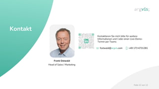 Folie 12 von 12
fostwald@argvis.com +49 173 4731281
fostwald@argvis.com +49 173 4731281
fostwald@argvis.com +49 173 4731281
Frank Ostwald
Head of Sales / Marketing
Kontaktieren Sie mich bitte für weitere
Informationen und / oder einen Live-Demo-
Termin per Teams
Kontakt
 