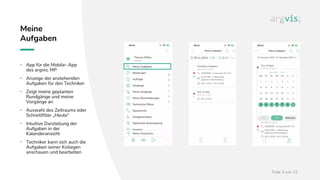 Folie 3 von 12
Meine
Aufgaben
• App für die Mobile- App
des argvis; MP
• Anzeige der anstehenden
Aufgaben für den Techniker
• Zeigt meine geplanten
Rundgänge und meine
Vorgänge an
• Auswahl des Zeitraums oder
Schnellfilter „Heute“
• Intuitive Darstellung der
Aufgaben in der
Kalenderansicht
• Techniker kann sich auch die
Aufgaben seiner Kollegen
anschauen und bearbeiten
 