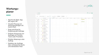 Folie 5 von 12
Wartungs-
planer
• App für die Web- App
des argvis; MP
• Visuelle Planung von
Wartungsaufträgen mit
Gantt-Chart
• Drag-and-Drop für
Einplanung der Aufträge
• Einfache Anpassung von
Aufträgen an Termine,
Teams oder Prioritäten.
• Direkter Absprung in den
Auftrag
• Selektion der Aufträge
über umfangreiche Suche
und individueller Filter
 