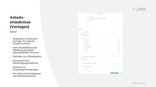 Folie 8 von 12
Arbeits-
erlaubnisse
(Vorlagen)
• Anpassbare individuelle
Vorlagen für typische
Erlaubnisscheine
• Hohe Flexibilität bei der
Abbildung der heute
papiergeführten Prozesse
• Definition von Pflichtfeldern
• Vorauswahl des
Genehmigungswokflows
• Nutzung von
Gruppengenehmigungen
• Frei definierbare Kategorien
der Arbeitserlaubnisse
 