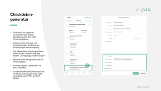 Folie 9 von 12
Checklisten-
generator
• Verknüpft die digitalen
Checklisten der argvis;
Rundgänge mit den SAP-
Wartungsplänen
• Zyklische Generierung von
Verknüpfungen auf Basis der
Einstellungen am Rundgang
• Der abgerufene Wartungsauftrag
erhält in der Mobilen App das
Objekt „Rundgangs Ausführungen“
• Minimiert den Pflegeaufwand am
Wartungsplan
• Erzeugt digitale Checklisten für
den Techniker
• Auditkonforme Dokumentation der
Wartung mit Ablage eines nicht
veränderbarem PDFs am SAP-
Objekt
 