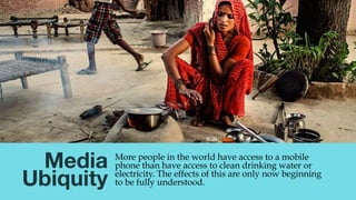 Media
Ubiquity
More people in the world have access to a mobile
phone than have access to clean drinking water or
electric...