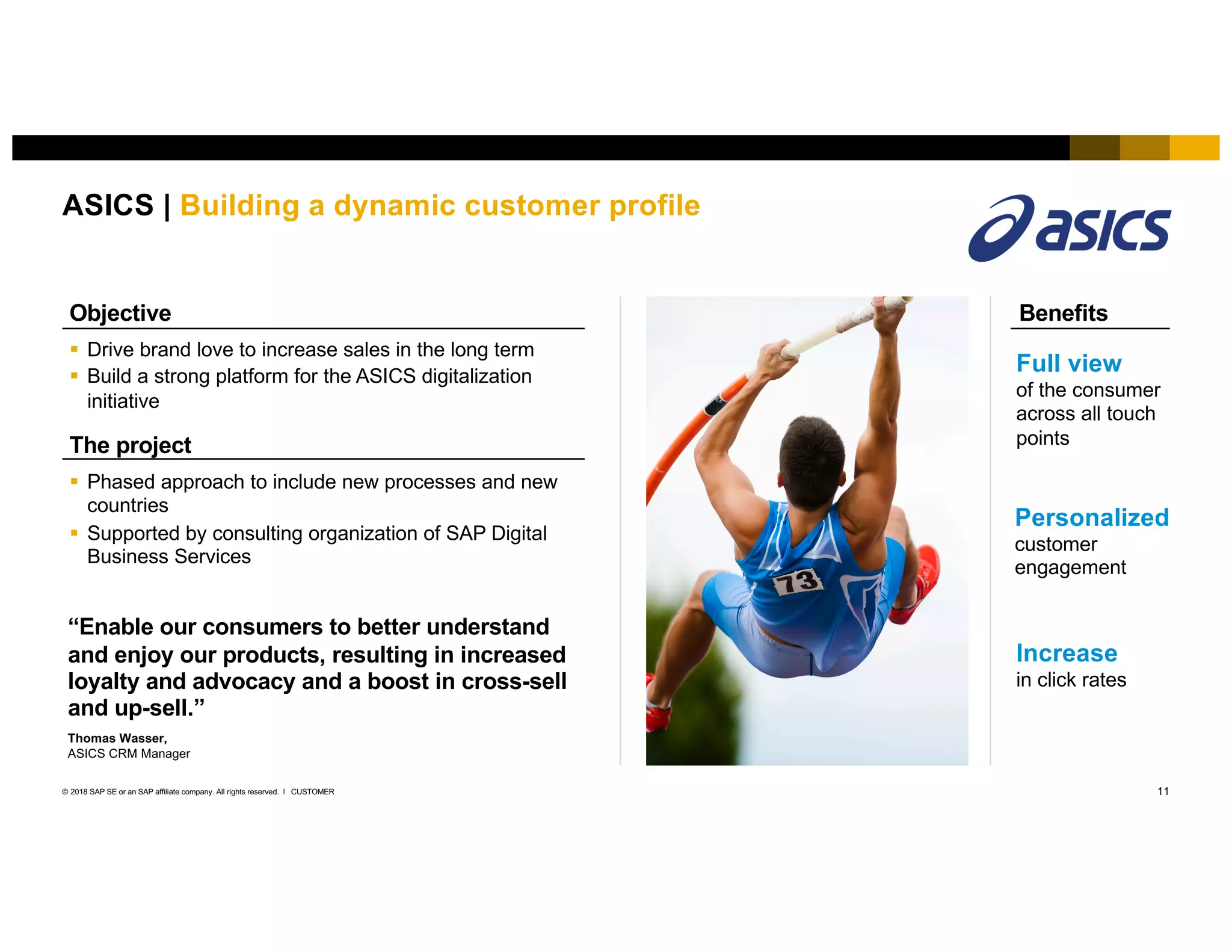 11CUSTOMER© 2018 SAP SE or an SAP affiliate company. All rights reserved. ǀ
ASICS | Building a dynamic customer profile
Benefits
Full view
of the consumer
across all touch
points
Personalized
customer
engagement
Increase
in click rates
§ Drive brand love to increase sales in the long term
§ Build a strong platform for the ASICS digitalization
initiative
Objective
§ Phased approach to include new processes and new
countries
§ Supported by consulting organization of SAP Digital
Business Services
The project
“Enable our consumers to better understand
and enjoy our products, resulting in increased
loyalty and advocacy and a boost in cross-sell
and up-sell.”
Thomas Wasser,
ASICS CRM Manager
 