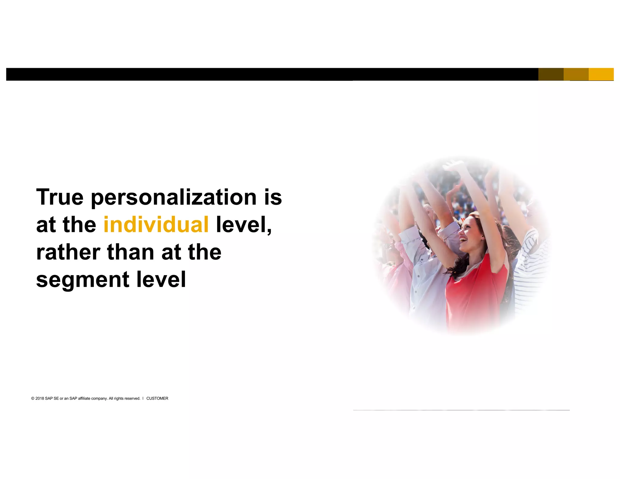 6CUSTOMER© 2018 SAP SE or an SAP affiliate company. All rights reserved. ǀ
True personalization is
at the individual level,
rather than at the
segment level
 