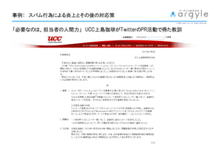 事例： スパム行為による炎上とその後
事例： スパム行為による炎上とその後の対応策
       行為による炎上とその
                                       © 2009 argyle Inc. All Rights Reserved.




「必要なのは、担当者の人間力」 UCC上島珈琲がTwitterのPR活動で得た教訓
 必要なのは、担当者の人間力」 UCC上島珈琲 TwitterのPR活動
   なのは             上島珈琲が          活動で
 