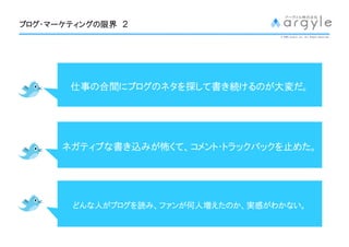 ブログ・マーケティングの
ブログ・マーケティングの限界 ２
                                   © 2009 argyle Inc. All Rights Reserved.




       仕事の合間にブログのネタを して書
       仕事の合間にブログのネタを探して書き続けるのが大変だ。
                          けるのが大変だ
                              大変




      ネガティブな
      ネガティブな書き込みが怖くて、コメント・トラックバックを止めた。
               みが怖くて、コメント・トラックバックを めた。




       どんな人 ブログを
       どんな人がブログを読み、ファンが何人増えたのか、実感がわかない。
                   ファンが何人増えたのか、実感がわかない。
                          えたのか   がわかない
 