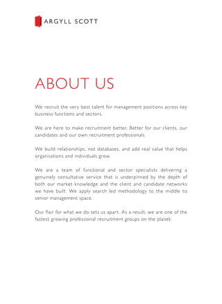 We recruit the very best talent for management positions across key
business functions and sectors.
We are here to make recruitment better. Better for our clients, our
candidates and our own recruitment professionals.
We build relationships, not databases, and add real value that helps
organisations and individuals grow.
We are a team of functional and sector specialists delivering a
genuinely consultative service that is underpinned by the depth of
both our market knowledge and the client and candidate networks
we have built. We apply search led methodology to the middle to
senior management space.
Our flair for what we do sets us apart. As a result, we are one of the
fastest growing professional recruitment groups on the planet.
 