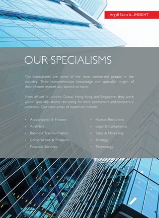Our consultants are some of the most connected people in the
industry. Their comprehensive knowledge and specialist insight of
their chosen market are second to none.
From offices in London, Dubai, Hong Kong and Singapore, they work
within specialist teams recruiting for both permanent and temporary
positions. Our core areas of expertise include:
•	 Accountancy & Finance
•	 Analytics
•	 Business Transformation
•	 Construction & Property
•	 Financial Services
•	 Human Resources
•	 Legal & Compliance
•	 Sales & Marketing
•	 Strategy
•	 Technology
Argyll Scott is...INSIGHT
 