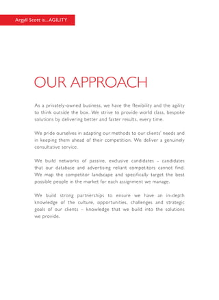 As a privately-owned business, we have the flexibility and the agility
to think outside the box. We strive to provide world class, bespoke
solutions by delivering better and faster results, every time.
We pride ourselves in adapting our methods to our clients’ needs and
in keeping them ahead of their competition. We deliver a genuinely
consultative service.
We build networks of passive, exclusive candidates - candidates
that our database and advertising reliant competitors cannot find.
We map the competitor landscape and specifically target the best
possible people in the market for each assignment we manage.
We build strong partnerships to ensure we have an in-depth
knowledge of the culture, opportunities, challenges and strategic
goals of our clients – knowledge that we build into the solutions
we provide.
Argyll Scott is...AGILITY
 