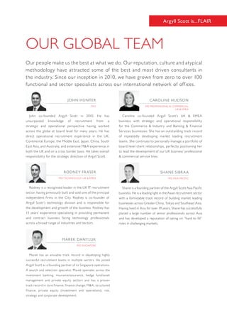 OUR GLOBAL TEAM
Argyll Scott is...FLAIR
Our people make us the best at what we do. Our reputation, culture and atypical
methodology have attracted some of the best and most driven consultants in
the industry. Since our inception in 2010, we have grown from zero to over 100
functional and sector specialists across our international network of offices.
Shane is a founding partner of the Argyll Scott Asia Pacific
business. He is a leading light in the Asian recruitment sector
with a formidable track record of building market leading
businesses across Greater China, Tokyo and Southeast Asia.
Having lived in Asia for over 19 years, Shane has successfully
placed a large number of senior professionals across Asia
and has developed a reputation of taking on “hard to fill”
roles in challenging markets.
MD Asia Pacific
shane sibraa
John co-founded Argyll Scott in 2010. He has
unsurpassed knowledge of recruitment from a
strategic and operational perspective having worked
across the globe at board level for many years. He has
direct operational recruitment experience in the UK,
Continental Europe, the Middle East, Japan, China, South
East Asia, and Australia; and extensive M&A experience in
both the UK and on a cross border basis. He takes overall
responsibility for the strategic direction of Argyll Scott.
ceo
John Hunter
Rodney is a recognised leader in the UK IT recruitment
sector, having previously built and sold one of the principal
independent firms in the City. Rodney is co-founder of
Argyll Scott’s technology division and is responsible for
the development and growth of the business. Rodney has
13 years’ experience specialising in providing permanent
and contract business facing technology professionals
across a broad range of industries and sectors.
MD Technology, UK & EMEA
Rodney fraser
Caroline co-founded Argyll Scott’s UK & EMEA
business with strategic and operational responsibility
for the Commerce & Industry and Banking & Financial
Services businesses. She has an outstanding track record
of repeatedly developing market leading recruitment
teams. She continues to personally manage a portfolio of
board level client relationships, perfectly positioning her
to lead the development of our UK business’ professional
& commercial service lines.
MD Professional & Commercial
UK & EMEA
caroline hudson
Marek has an enviable track record in developing highly
successful recruitment teams in multiple sectors. He joined
Argyll Scott as a founding partner of its Singapore operations.
A search and selection specialist, Marek operates across the
investment banking, insurance/assurance, hedge fund/asset
management and private equity sectors and has a proven
track record in core finance, finance change, M&A, structured
finance, private equity (investment and operations), risk,
strategy and corporate development.
MD Singapore
MAREK DANYLUK
 