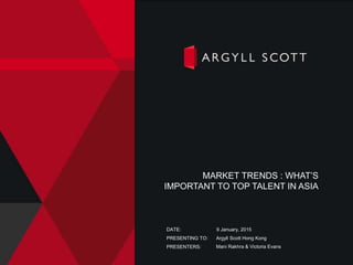 PRESENTING TO:
PRESENTERS:
DATE: 9 January, 2015
Argyll Scott Hong Kong
Mani Rakhra & Victoria Evans
MARKET TRENDS : WHAT’S
IMPORTANT TO TOP TALENT IN ASIA
 