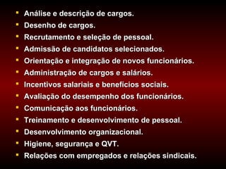  Análise e descrição de cargos.
 Desenho de cargos.
 Recrutamento e seleção de pessoal.
 Admissão de candidatos selecionados.
 Orientação e integração de novos funcionários.
 Administração de cargos e salários.
 Incentivos salariais e benefícios sociais.
 Avaliação do desempenho dos funcionários.
 Comunicação aos funcionários.
 Treinamento e desenvolvimento de pessoal.
 Desenvolvimento organizacional.
 Higiene, segurança e QVT.
 Relações com empregados e relações sindicais.
 