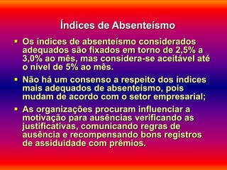 Índices de Absenteísmo
 Os índices de absenteísmo considerados
  adequados são fixados em torno de 2,5% a
  3,0% ao mês, mas considera-se aceitável até
  o nível de 5% ao mês.
 Não há um consenso a respeito dos índices
  mais adequados de absenteísmo, pois
  mudam de acordo com o setor empresarial;
 As organizações procuram influenciar a
  motivação para ausências verificando as
  justificativas, comunicando regras de
  ausência e recompensando bons registros
  de assiduidade com prêmios.
 