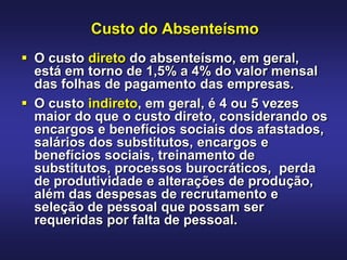 Custo do Absenteísmo
 O custo direto do absenteísmo, em geral,
  está em torno de 1,5% a 4% do valor mensal
  das folhas de pagamento das empresas.
 O custo indireto, em geral, é 4 ou 5 vezes
  maior do que o custo direto, considerando os
  encargos e benefícios sociais dos afastados,
  salários dos substitutos, encargos e
  benefícios sociais, treinamento de
  substitutos, processos burocráticos, perda
  de produtividade e alterações de produção,
  além das despesas de recrutamento e
  seleção de pessoal que possam ser
  requeridas por falta de pessoal.
 