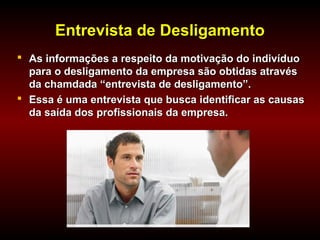 Entrevista de DesligamentoEntrevista de Desligamento
 As informações a respeito da motivação do indivíduoAs informações a respeito da motivação do indivíduo
para o desligamento da empresa são obtidas atravéspara o desligamento da empresa são obtidas através
da chamdada “entrevista de desligamento”.da chamdada “entrevista de desligamento”.
 Essa é uma entrevista que busca identificar as causasEssa é uma entrevista que busca identificar as causas
da saída dos profissionais da empresa.da saída dos profissionais da empresa.
 