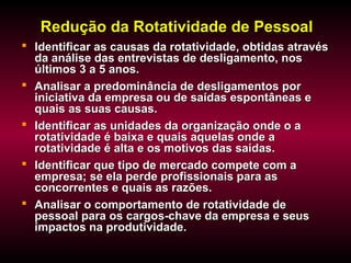 Redução da Rotatividade de PessoalRedução da Rotatividade de Pessoal
 Identificar as causas da rotatividade, obtidas atravésIdentificar as causas da rotatividade, obtidas através
da análise das entrevistas de desligamento, nosda análise das entrevistas de desligamento, nos
últimos 3 a 5 anos.últimos 3 a 5 anos.
 Analisar a predominância de desligamentos porAnalisar a predominância de desligamentos por
iniciativa da empresa ou de saídas espontâneas einiciativa da empresa ou de saídas espontâneas e
quais as suas causas.quais as suas causas.
 Identificar as unidades da organização onde o aIdentificar as unidades da organização onde o a
rotatividade é baixa e quais aquelas onde arotatividade é baixa e quais aquelas onde a
rotatividade é alta e os motivos das saídas.rotatividade é alta e os motivos das saídas.
 Identificar que tipo de mercado compete com aIdentificar que tipo de mercado compete com a
empresa; se ela perde profissionais para asempresa; se ela perde profissionais para as
concorrentes e quais as razões.concorrentes e quais as razões.
 Analisar o comportamento de rotatividade deAnalisar o comportamento de rotatividade de
pessoal para os cargos-chave da empresa e seuspessoal para os cargos-chave da empresa e seus
impactos na produtividade.impactos na produtividade.
 
