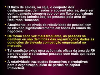  O fluxo de saídas, ou seja, o conjunto dosO fluxo de saídas, ou seja, o conjunto dos
desligamentos, demissões e aposentadorias, deve serdesligamentos, demissões e aposentadorias, deve ser
continuamente compensado por um fluxo equivalentecontinuamente compensado por um fluxo equivalente
de entradas (admissões) de pessoas pela área dede entradas (admissões) de pessoas pela área de
Recursos Humanos.Recursos Humanos.
 Atualmente, os níveis de rotatividade de pessoal temAtualmente, os níveis de rotatividade de pessoal tem
se elevado significativamente em todos os ramos dese elevado significativamente em todos os ramos de
negócios.negócios.
 De forma cada vez mais freqüente, as pessoas seDe forma cada vez mais freqüente, as pessoas se
demitem ou são demitidas das organizações, dadas asdemitem ou são demitidas das organizações, dadas as
condições de elevada competição empresarial nocondições de elevada competição empresarial no
mercado.mercado.
 Tal condição exige uma ação mais eficaz da área de RHTal condição exige uma ação mais eficaz da área de RH
para recrutar e selecionar pessoas com mais qualidadepara recrutar e selecionar pessoas com mais qualidade
e mais rapidez.e mais rapidez.
 A rotatividade traz custos financeiros e produtivosA rotatividade traz custos financeiros e produtivos
para a organização, além de perdas de capitalpara a organização, além de perdas de capital
intelectual.intelectual.
 