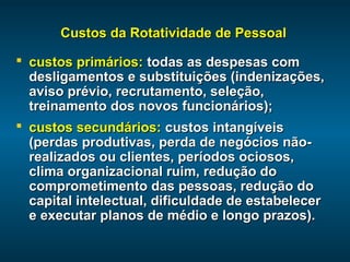 Custos da Rotatividade de PessoalCustos da Rotatividade de Pessoal
 custos primários:custos primários: todas as despesas comtodas as despesas com
desligamentos e substituições (indenizações,desligamentos e substituições (indenizações,
aviso prévio, recrutamento, seleção,aviso prévio, recrutamento, seleção,
treinamento dos novos funcionários);treinamento dos novos funcionários);
 custos secundários:custos secundários: custos intangíveiscustos intangíveis
(perdas produtivas, perda de negócios não-(perdas produtivas, perda de negócios não-
realizados ou clientes, períodos ociosos,realizados ou clientes, períodos ociosos,
clima organizacional ruim, redução doclima organizacional ruim, redução do
comprometimento das pessoas, redução docomprometimento das pessoas, redução do
capital intelectual, dificuldade de estabelecercapital intelectual, dificuldade de estabelecer
e executar planos de médio e longo prazos).e executar planos de médio e longo prazos).
 