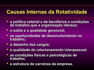 Causas Internas da Rotatividade
 a política salarial e de benefícios e condiçõesa política salarial e de benefícios e condições
de trabalho que a organização oferece;de trabalho que a organização oferece;
 o estilo e a qualidade gerencial;o estilo e a qualidade gerencial;
 as oportunidades de desenvolvimento noas oportunidades de desenvolvimento no
trabalho;trabalho;
 o desenho dos cargos;o desenho dos cargos;
 a qualidade do relacionamento interpessoal;a qualidade do relacionamento interpessoal;
 as condições físicas e psicológicas deas condições físicas e psicológicas de
trabalho;trabalho;
 a estrutura de carreiras da empresa.a estrutura de carreiras da empresa.
 