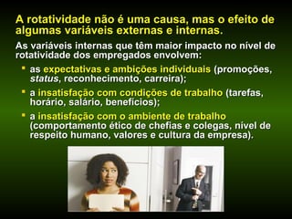 A rotatividade não é uma causa, mas o efeito deA rotatividade não é uma causa, mas o efeito de
algumas variáveis externas e internas.algumas variáveis externas e internas.
As variáveis internas que têm maior impacto no nível deAs variáveis internas que têm maior impacto no nível de
rotatividade dos empregados envolvem:rotatividade dos empregados envolvem:
 asas expectativas e ambições individuaisexpectativas e ambições individuais (promoções,(promoções,
statusstatus, reconhecimento, carreira);, reconhecimento, carreira);
 aa insatisfação com condições de trabalhoinsatisfação com condições de trabalho (tarefas,(tarefas,
horário, salário, benefícios);horário, salário, benefícios);
 aa insatisfação com o ambiente de trabalhoinsatisfação com o ambiente de trabalho
(comportamento ético de chefias e colegas, nível de(comportamento ético de chefias e colegas, nível de
respeito humano, valores e cultura da empresa).respeito humano, valores e cultura da empresa).
 