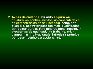2. Ações de melhoria, visando adquirir ou
   atualizar os conhecimentos, as capacidades e
   as competências de seu pessoal, como por
   exemplo, contratar pessoas mais qualificadas,
   patrocinar cursos para empregados, introduzir
   programas de qualidade no trabalho, criar
   campanhas motivacionais, introduzir prêmios
   por desempenho excepcional, etc.
 