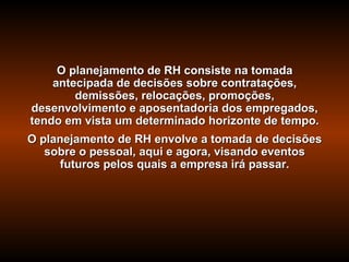 O planejamento de RH consiste na tomada
    antecipada de decisões sobre contratações,
        demissões, relocações, promoções,
desenvolvimento e aposentadoria dos empregados,
tendo em vista um determinado horizonte de tempo.
O planejamento de RH envolve a tomada de decisões
   sobre o pessoal, aqui e agora, visando eventos
     futuros pelos quais a empresa irá passar.
 