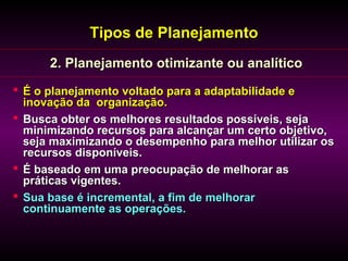 Tipos de Planejamento
      2. Planejamento otimizante ou analítico
 É o planejamento voltado para a adaptabilidade e
  inovação da organização.
 Busca obter os melhores resultados possíveis, seja
  minimizando recursos para alcançar um certo objetivo,
  seja maximizando o desempenho para melhor utilizar os
  recursos disponíveis.
 É baseado em uma preocupação de melhorar as
  práticas vigentes.
 Sua base é incremental, a fim de melhorar
  continuamente as operações.
 