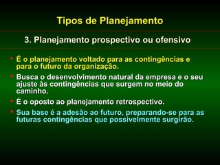 Tipos de Planejamento
   3. Planejamento prospectivo ou ofensivo

 É o planejamento voltado para as contingências e
  para o futuro da organização.
 Busca o desenvolvimento natural da empresa e o seu
  ajuste às contingências que surgem no meio do
  caminho.
 É o oposto ao planejamento retrospectivo.
 Sua base é a adesão ao futuro, preparando-se para as
  futuras contingências que possivelmente surgirão.
 