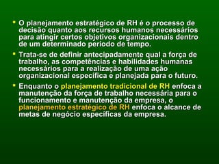  O planejamento estratégico de RH é o processo de
  decisão quanto aos recursos humanos necessários
  para atingir certos objetivos organizacionais dentro
  de um determinado período de tempo.
 Trata-se de definir antecipadamente qual a força de
  trabalho, as competências e habilidades humanas
  necessários para a realização de uma ação
  organizacional específica e planejada para o futuro.
 Enquanto o planejamento tradicional de RH enfoca a
  manutenção da força de trabalho necessária para o
  funcionamento e manutenção da empresa, o
  planejamento estratégico de RH enfoca o alcance de
  metas de negócio específicas da empresa.
 