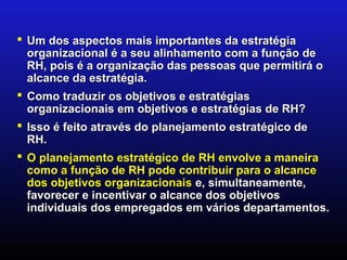  Um dos aspectos mais importantes da estratégia
  organizacional é a seu alinhamento com a função de
  RH, pois é a organização das pessoas que permitirá o
  alcance da estratégia.
 Como traduzir os objetivos e estratégias
  organizacionais em objetivos e estratégias de RH?
 Isso é feito através do planejamento estratégico de
  RH.
 O planejamento estratégico de RH envolve a maneira
  como a função de RH pode contribuir para o alcance
  dos objetivos organizacionais e, simultaneamente,
  favorecer e incentivar o alcance dos objetivos
  individuais dos empregados em vários departamentos.
 