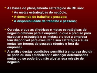  As bases do planejamento estratégico de RH são:
      As metas estratégicas do negócio.
      A demanda de trabalho e pessoas;
      A disponibilidade de trabalho e pessoas;

 Ou seja, o que as diretrizes e metas estratégicas do
  negócio definem para a empresa; o que é preciso para
  executar a estratégia e as metas; e o que a empresa
  tem disponível para executar a sua estratégia e suas
  metas em termos de pessoas (dentro e fora da
  empresa).
 A análise destas condições permitirá à empresa decidir
  se pode ou não estabelecer e alcançar determinadas
  metas ou se poderá ou não ajustar sua missão de
  negócio.
 