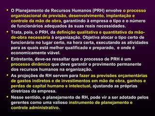  O Planejamento de Recursos Humanos (PRH) envolve o processo
  organizacional de previsão, desenvolvimento, implantação e
  controle da mão de obra, garantindo à empresa o tipo e o número
  de funcionários adequados às suas reais necessidades.
 Trata, pois, o PRH, da definição qualitativa e quantitativa da mão-
  de-obra necessária à organização. Objetiva alocar o tipo certo de
  funcionário no lugar certo, na hora certa, executando as atividades
  para as quais está melhor qualificado e preparado, e onde é
  economicamente viável.
 Entretanto, deve-se ressaltar que o processo de PRH é um
  processo dinâmico que deve garantir o provimento permanente
  dos recursos humanos na organização.
 As projeções de RH servem para fazer as previsões orçamentárias
  de gastos indiretos e de investimentos em mão de obra, ganhos e
  perdas de capital humano e intelectual, ajustando as próprias
  diretrizes da empresa.
 Nesse sentido, o planejamento de RH, pode vir a ser adotado pelos
  gerentes como uma valioso instrumento de planejamento e
  controle administrativo.
 