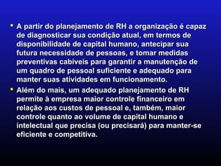  A partir do planejamento de RH a organização é capaz
  de diagnosticar sua condição atual, em termos de
  disponibilidade de capital humano, antecipar sua
  futura necessidade de pessoas, e tomar medidas
  preventivas cabíveis para garantir a manutenção de
  um quadro de pessoal suficiente e adequado para
  manter suas atividades em funcionamento.
 Além do mais, um adequado planejamento de RH
  permite à empresa maior controle financeiro em
  relação aos custos de pessoal e, também, maior
  controle quanto ao volume de capital humano e
  intelectual que precisa (ou precisará) para manter-se
  eficiente e competitiva.
 