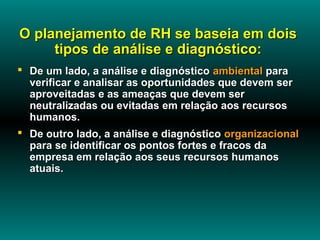 O planejamento de RH se baseia em dois
     tipos de análise e diagnóstico:
 De um lado, a análise e diagnóstico ambiental para
  verificar e analisar as oportunidades que devem ser
  aproveitadas e as ameaças que devem ser
  neutralizadas ou evitadas em relação aos recursos
  humanos.
 De outro lado, a análise e diagnóstico organizacional
  para se identificar os pontos fortes e fracos da
  empresa em relação aos seus recursos humanos
  atuais.
 