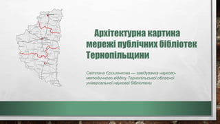 Архітектурна картина
мережі публічних бібліотек
Тернопільщини
Світлана Єрошенкова — завідувачка науково-
методичного відділу Тернопільської обласної
універсальної наукової бібліотеки
 