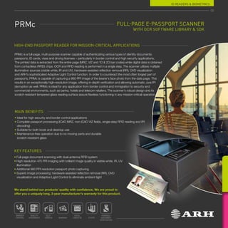 ID READERS  BIOMETRICS
FULL-PAGE E-PASSPORT SCANNER
WITH OCR SOFTWARE LIBRARY  SDK
HIGH-END PASSPORT READER FOR MISSION-CRITICAL APPLICATIONS
MAIN BENEFITS
• 
Ideal for high security and border control applications
• 
Complete passport processing (ICAO MRZ, non-ICAO VIZ fields, single-step RFID reading and IPI
decoding)
• Suitable for both kiosk and desktop use
• 
Maintenance-free operation due to no moving parts and durable
scratch-resistant glass
KEY FEATURES
• Full-page document scanning with dual-antenna RFID system
• 
High resolution 475 PPI imaging with brilliant image quality in visible white, IR, UV
illumination
• Additional 960 PPI resolution passport photo capturing
• 
Superb image processing: hardware-assisted reflection removal (RR), OVD
visualization and Adaptive Light Control to eliminate ambient light
PRMc is a full-page, multi-purpose scanner capable of authenticating various types of identity documents:
passports, ID cards, visas and driving licenses – particularly in border control and high security applications.
The printed data is extracted from the entire page (MRZ, VIZ and 1D  2D bar codes) while digital data is obtained
from contactless (RFID) chips. OCR and RFID reading is performed in a single step. The scanner utilizes multiple
illumination sources (visible white, IR and UV), hardware-assisted reflection removal (RR), OVD visualization
and ARH’s sophisticated Adaptive Light Control function. In order to counteract the most often forged part of
passports, PRMc is capable of capturing a 960 PPI image of the bearer’s face photo from the data page. This
results in an exceptionally high-resolution image, offering in-depth verification and allowing automatic Jura IPI
decryption as well. PRMc is ideal for any application from border control and immigration to security and
commercial environments, such as banks, hotels and telecom retailers. The scanner’s robust design and its
scratch resistant tempered glass reading surface assure flawless functioning in any mission critical operation.
PRMc
59
BORDER
CONTROL
QUALITY
ASSURANCE BANKING
HOTEL
CHECK-IN E-GATE
FORENSIC
DOCUMENT
VERIFICATION
SELF-
SERVICE
We stand behind our products’ quality with confidence. We are proud to
offer you a uniquely long, 3-year manufacturer’s warranty for this product.
 