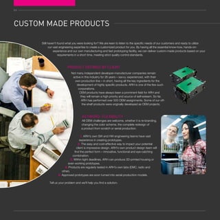 64
CUSTOM MADE PRODUCTS
PRODUCT DEFINED BY CLIENT
Not many independent developer-manufacturer companies remain
active in this industry for 26 years – savvy, experienced, with their
own production line – in short, having all the key ingredients for the
development of highly specific products. ARH is one of the few such
corporations.
OEM products have always been a prominent field for ARH and
they will remain a high priority and source of self-esteem. So far,
ARH has performed over 500 OEM assignments. Some of our off-
the-shelf products were originally developed as OEM projects.
KEYWORD: FLEXIBILITY
All OEM challenges are welcome, whether it is re-branding,
changing the color scheme, the complete redesign of
a product from scratch or serial production.
1. ARH’s own SW and HW engineering teams have vast
experience in creating prototypes.
2. The easy and cost-effective way to impact your potential
client is impressive design. ARH’s own product design team will
find the perfect form – innovative, functional and eye-catching
combination.
3. Within tight deadlines, ARH can produce 3D-printed housing or
even working prototypes.
4. Products are regularly tested in ARH’s own labs (EMC, radio and
other).
5. Approved prototypes are soon turned into serial production models.
Tell us your problem and we’ll help you find a solution.
Still haven't found what you were looking for? We are keen to listen to the specific needs of our customers and ready to utilize
our vast engineering expertise to create a customized product for you. By having all the essential know-how, hands-on-
experience and our own manufacturing and fast prototyping facility, we can deliver custom-made products based on your
requirements in a short time, meeting strict quality control standards.
 