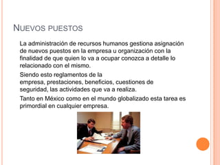 NUEVOS PUESTOS
 La administración de recursos humanos gestiona asignación
 de nuevos puestos en la empresa u organización con la
 finalidad de que quien lo va a ocupar conozca a detalle lo
 relacionado con el mismo.
 Siendo esto reglamentos de la
 empresa, prestaciones, beneficios, cuestiones de
 seguridad, las actividades que va a realiza.
 Tanto en México como en el mundo globalizado esta tarea es
 primordial en cualquier empresa.
 